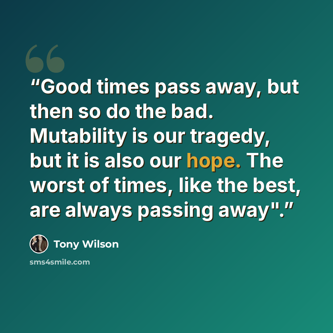 “Good times pass away, but then so do the bad. Mutability is our tragedy, but it is also our hope. The worst of times, like the best, are always passing away".” quote by Tony Wilson