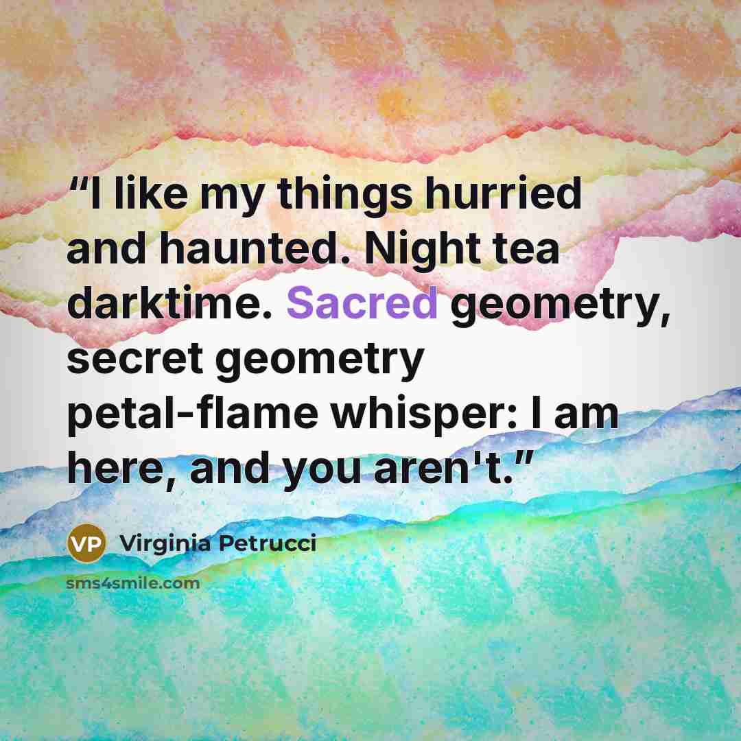 “I like my things hurried and haunted. Night tea darktime. Sacred geometry, secret geometry petal-flame whisper: I am here, and you aren't.” quote by Virginia Petrucci