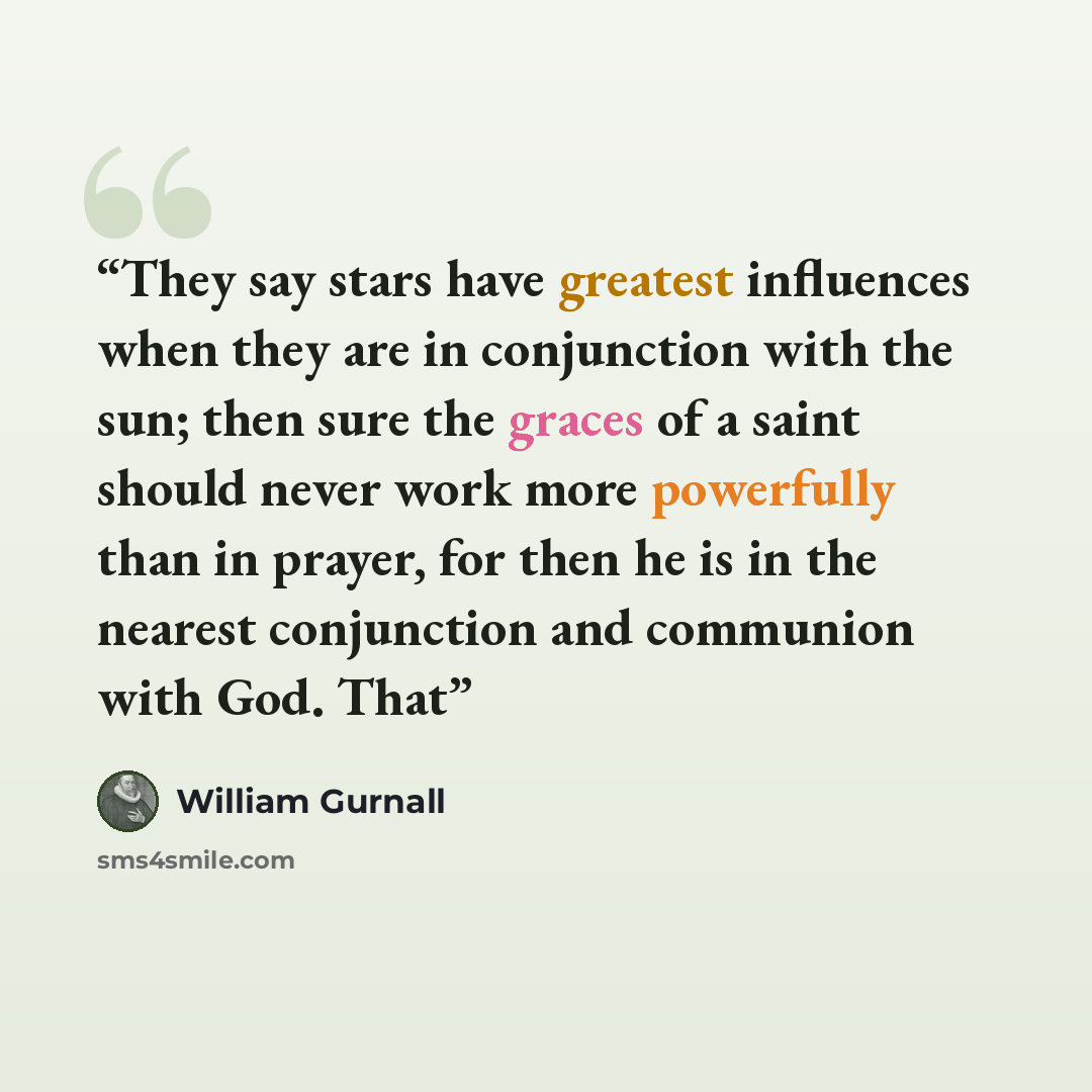 “They say stars have greatest influences when they are in conjunction with the sun; then sure the graces of a saint should never work more powerfully than in prayer, for then he is in the nearest conjunction and communion with God. That” quote by William Gurnall