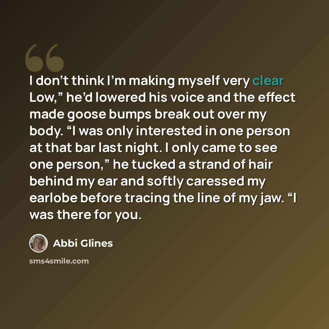 “I don’t think I’m making myself very clear Low,” he’d lowered his voice and the effect made goose bumps break out over my body. “I was only interested in one person at that bar last night. I only came to see one person,” he tucked a strand of hair behind my ear and softly caressed my earlobe…” quote by Abbi Glines