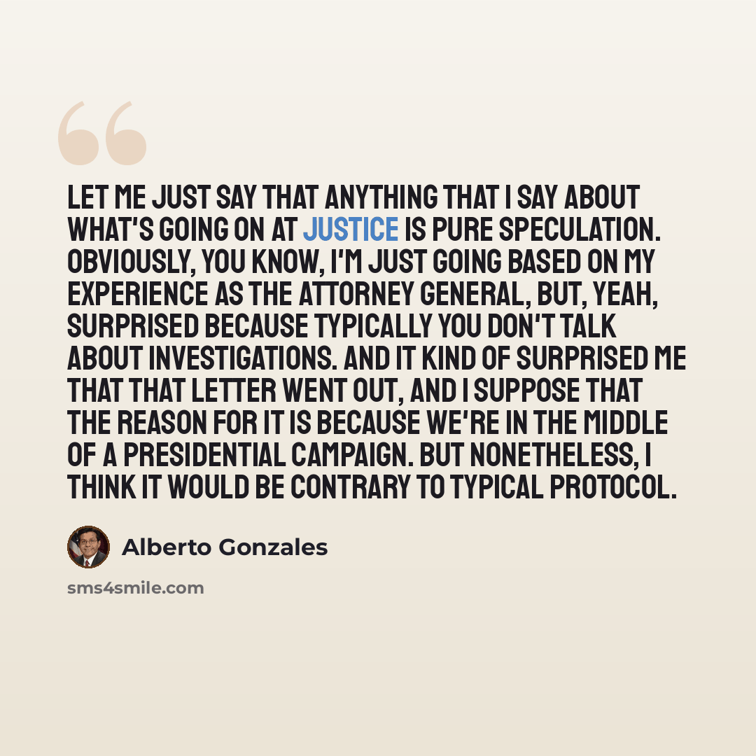 “Let me just say that anything that I say about what's going on at Justice is pure speculation. Obviously, you know, I'm just going based on my experience as the attorney general, but, yeah, surprised because typically you don't talk about investigations. And it kind of surprised me that that…” quote by Alberto Gonzales