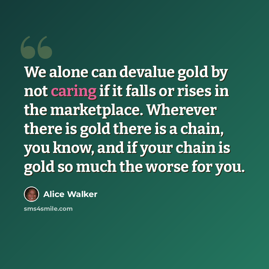 “We alone can devalue gold by not caring if it falls or rises in the marketplace. Wherever there is gold there is a chain, you know, and if your chain is gold so much the worse for you.” quote by Alice Walker