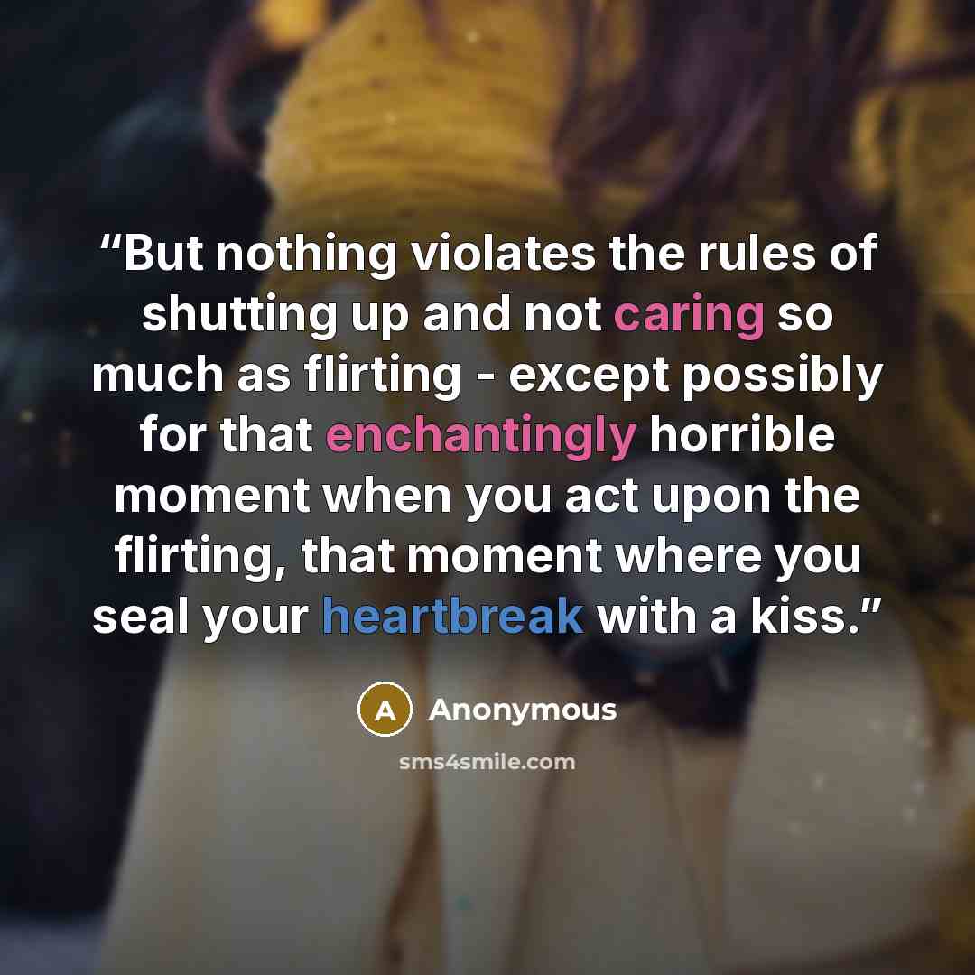 “But nothing violates the rules of shutting up and not caring so much as flirting - except possibly for that enchantingly horrible moment when you act upon the flirting, that moment where you seal your heartbreak with a kiss.” quote by Anonymous