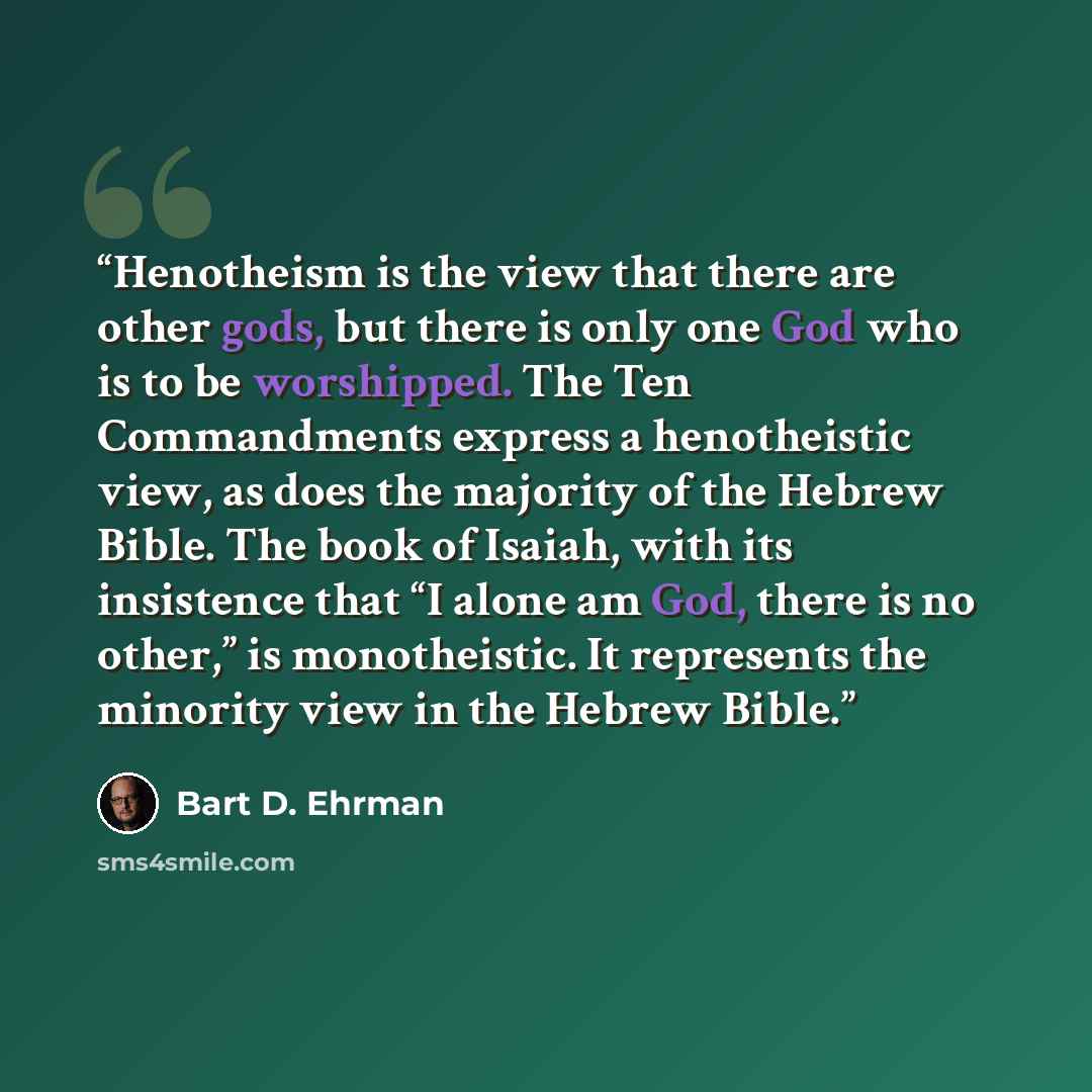 “Henotheism is the view that there are other gods, but there is only one God who is to be worshipped. The Ten Commandments express a henotheistic view, as does the majority of the Hebrew Bible. The book of Isaiah, with its insistence that “I alone am God, there is no other,” is monotheistic. It…” quote by Bart D. Ehrman