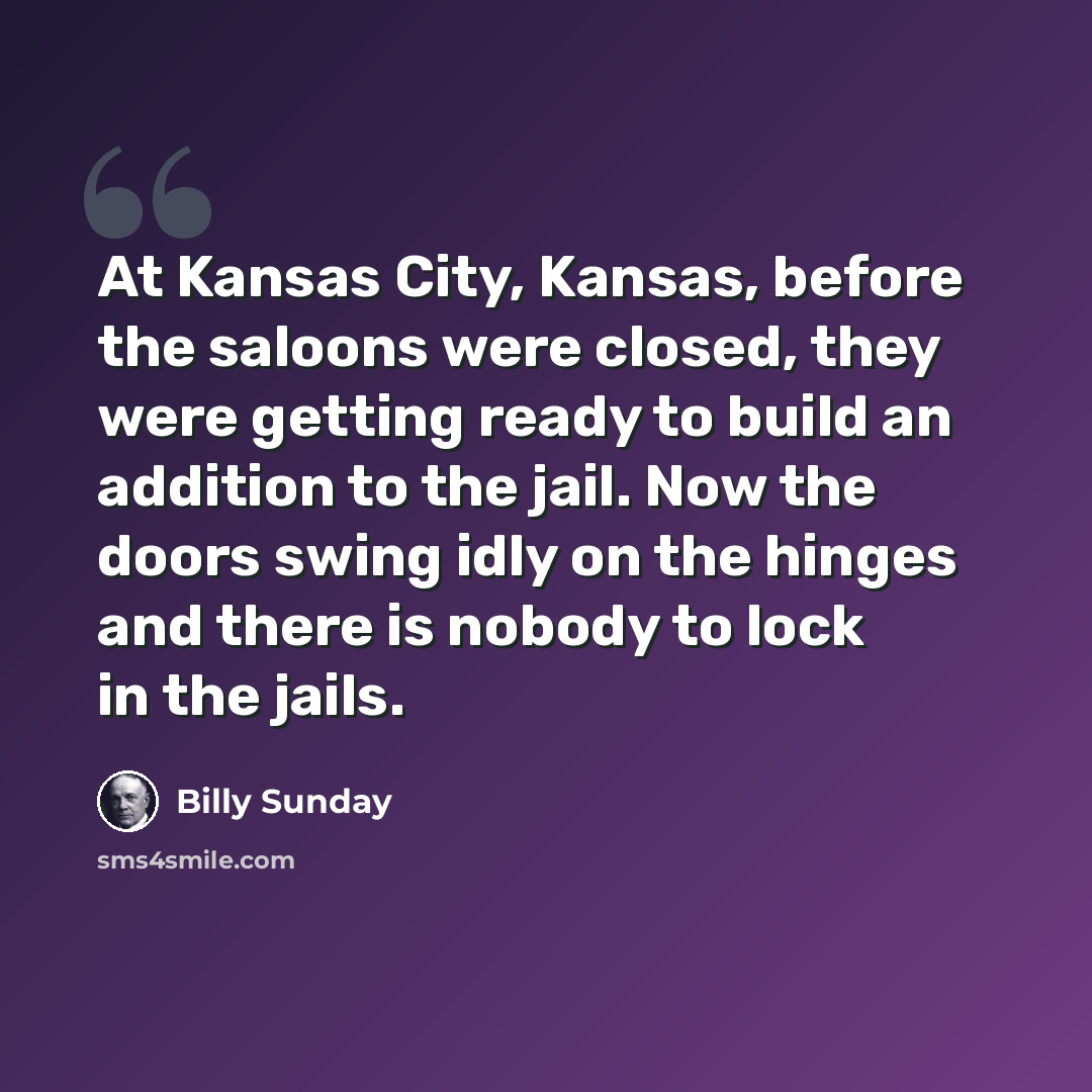 “At Kansas City, Kansas, before the saloons were closed, they were getting ready to build an addition to the jail. Now the doors swing idly on the hinges and there is nobody to lock in the jails.” quote by Billy Sunday