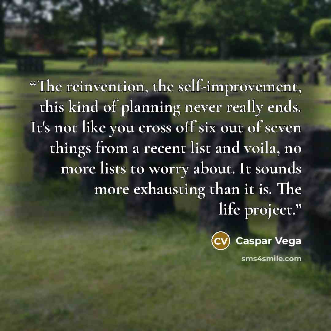 “The reinvention, the self-improvement, this kind of planning never really ends. It's not like you cross off six out of seven things from a recent list and voila, no more lists to worry about. It sounds more exhausting than it is. The life project.” quote by Caspar Vega