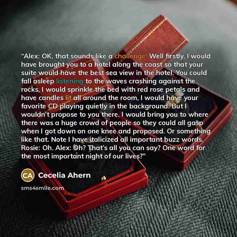 “Alex: OK, that sounds like a challenge! Well firstly, I would have brought you to a hotel along the coast so that your suite would have the best sea view in the hotel. You could fall asleep listening to the waves crashing against the rocks, I would sprinkle the bed with red rose petals and have…” quote by Cecelia Ahern