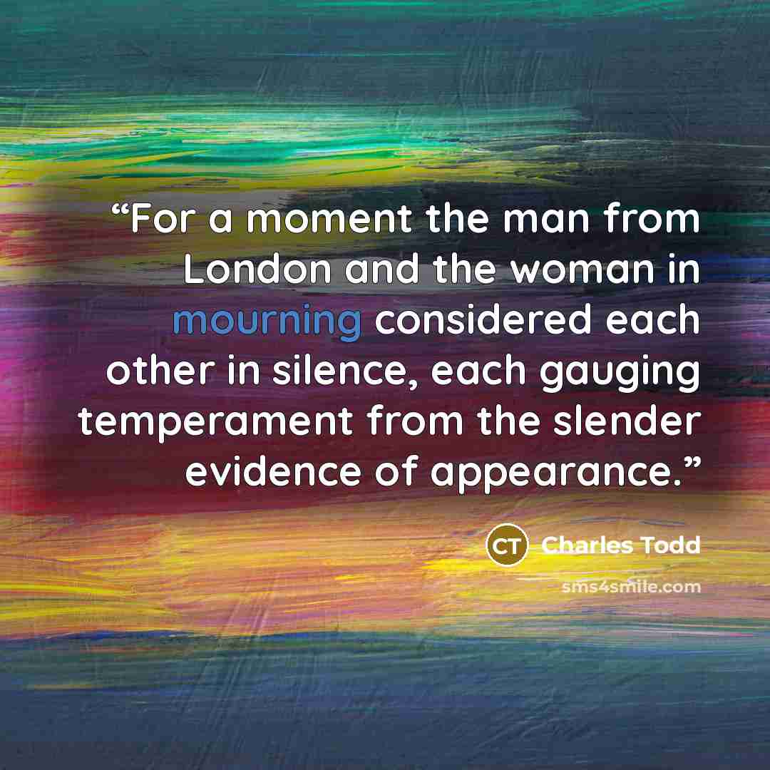 “For a moment the man from London and the woman in mourning considered each other in silence, each gauging temperament from the slender evidence of appearance.” quote by Charles Todd