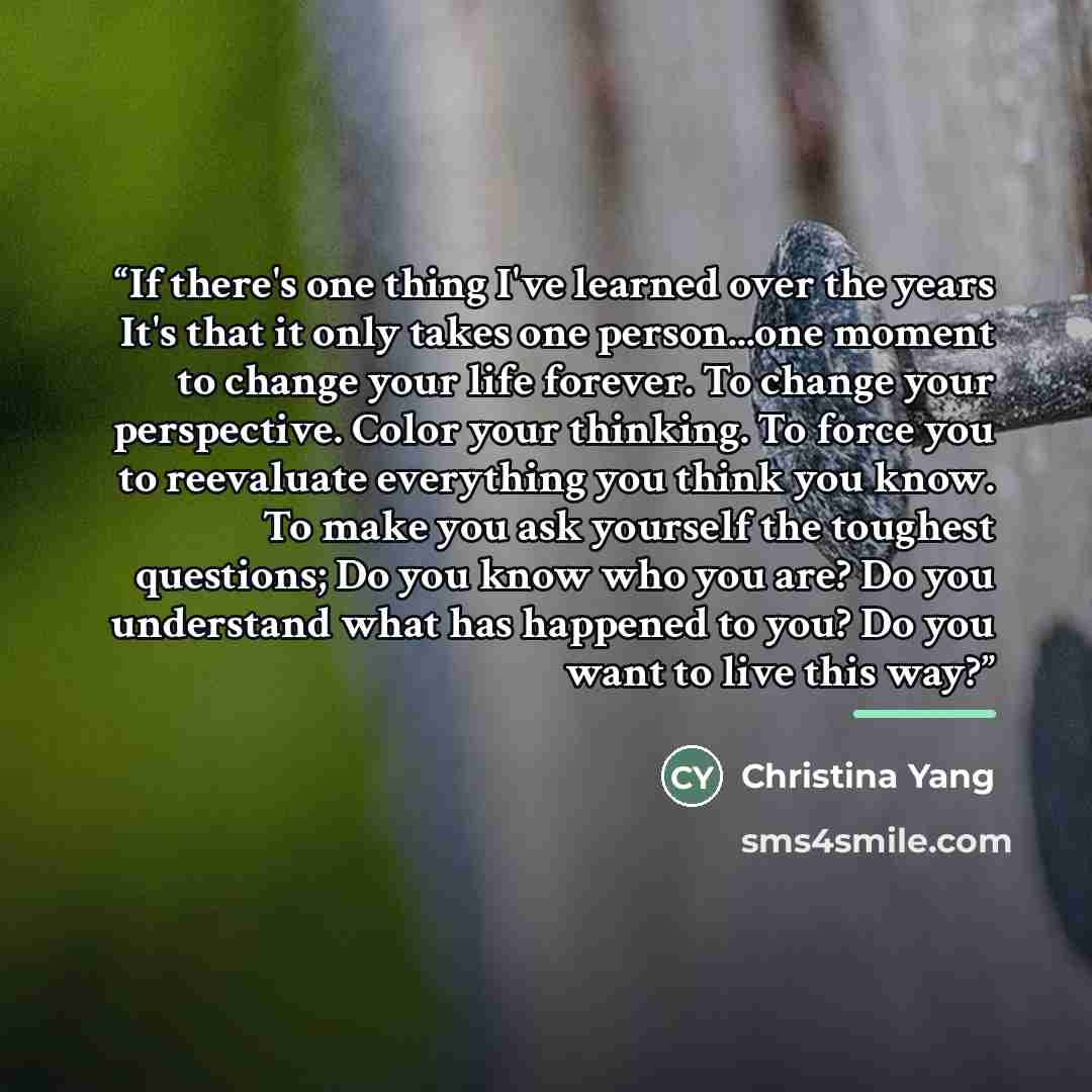 “If there's one thing I've learned over the years It's that it only takes one person...one moment to change your life forever. To change your perspective. Color your thinking. To force you to reevaluate everything you think you know. To make you ask yourself the toughest questions; Do you know who…” quote by Christina Yang