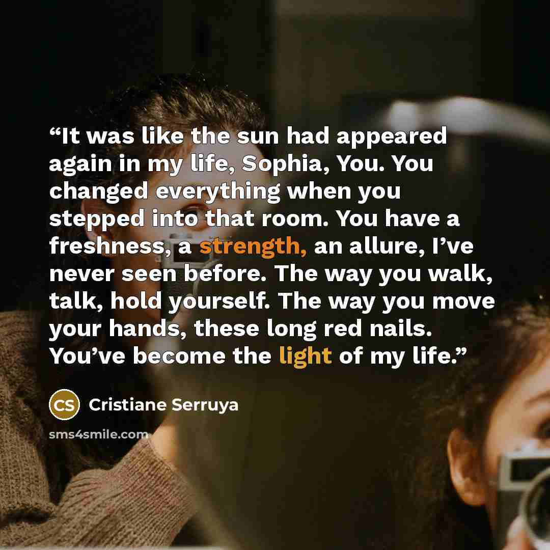 “It was like the sun had appeared again in my life, Sophia, You. You changed everything when you stepped into that room. You have a freshness, a strength, an allure, I’ve never seen before. The way you walk, talk, hold yourself. The way you move your hands, these long red nails. You’ve become the…” quote by Cristiane Serruya