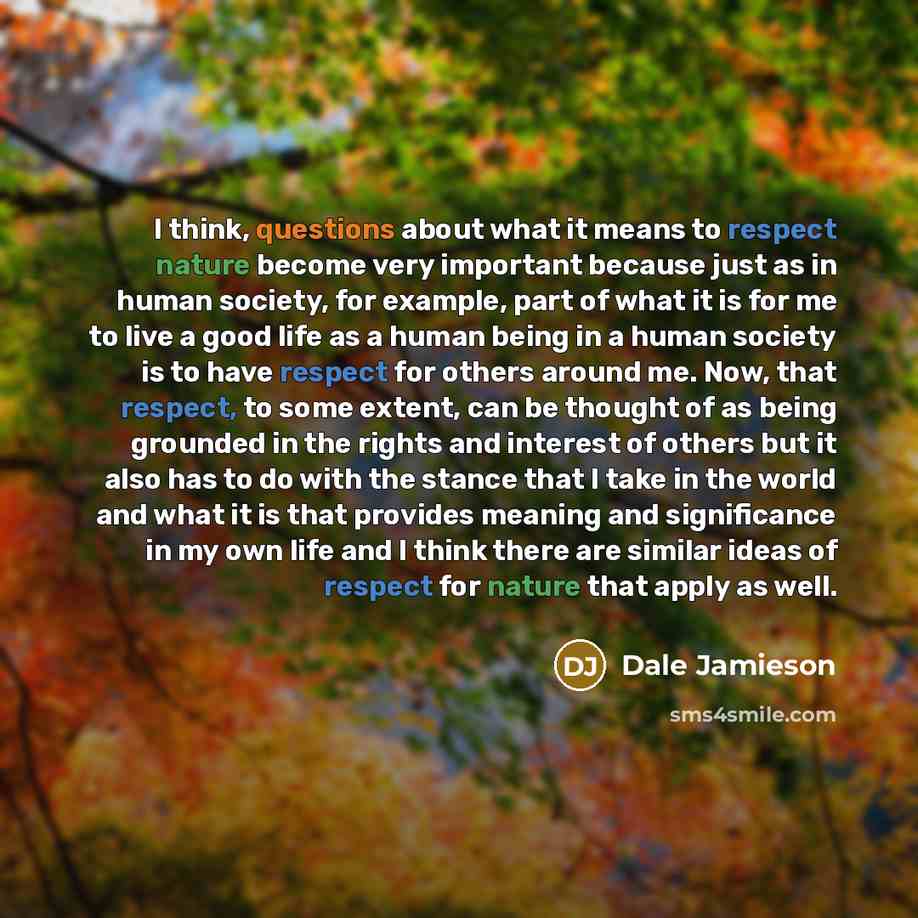 “I think, questions about what it means to respect nature become very important because just as in human society, for example, part of what it is for me to live a good life as a human being in a human society is to have respect for others around me. Now, that respect, to some extent, can be thought…” quote by Dale Jamieson
