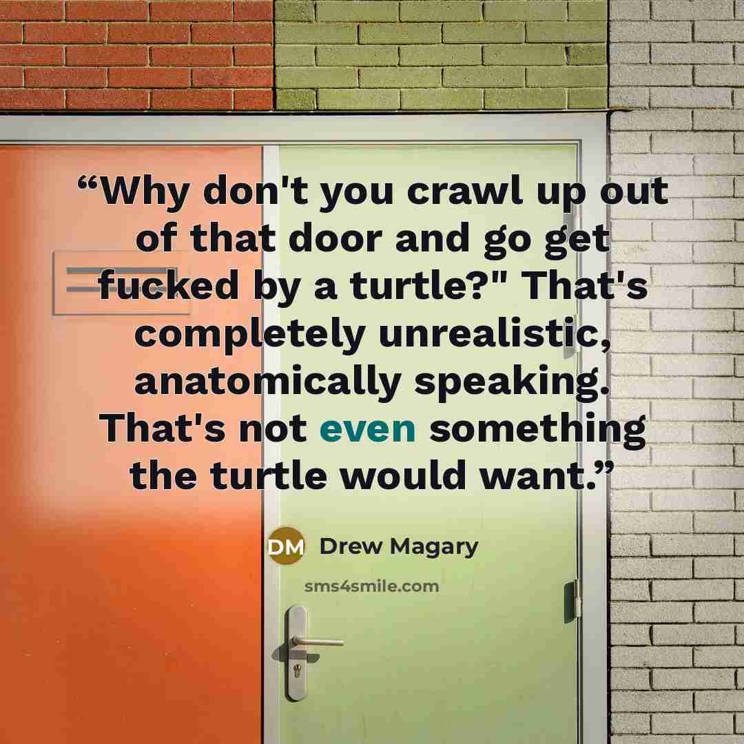 “Why don't you crawl up out of that door and go get fucked by a turtle?" That's completely unrealistic, anatomically speaking. That's not even something the turtle would want.” quote by Drew Magary