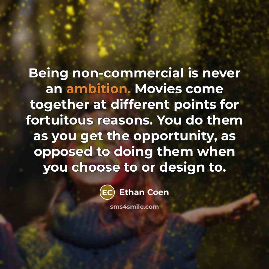 “Being non-commercial is never an ambition. Movies come together at different points for fortuitous reasons. You do them as you get the opportunity, as opposed to doing them when you choose to or design to.” quote by Ethan Coen