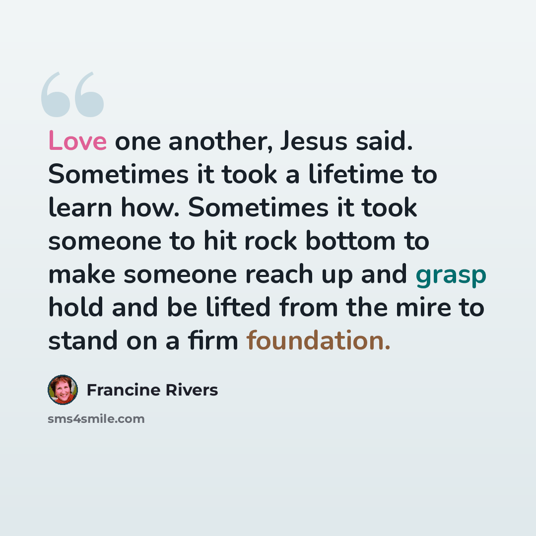 “Love one another, Jesus said. Sometimes it took a lifetime to learn how. Sometimes it took someone to hit rock bottom to make someone reach up and grasp hold and be lifted from the mire to stand on a firm foundation.” quote by Francine Rivers