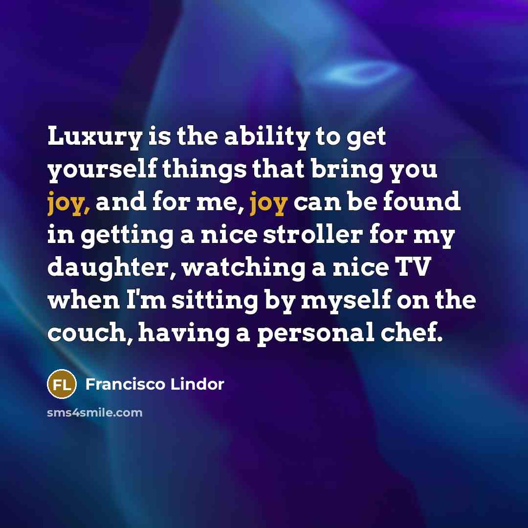“Luxury is the ability to get yourself things that bring you joy, and for me, joy can be found in getting a nice stroller for my daughter, watching a nice TV when I'm sitting by myself on the couch, having a personal chef.” quote by Francisco Lindor