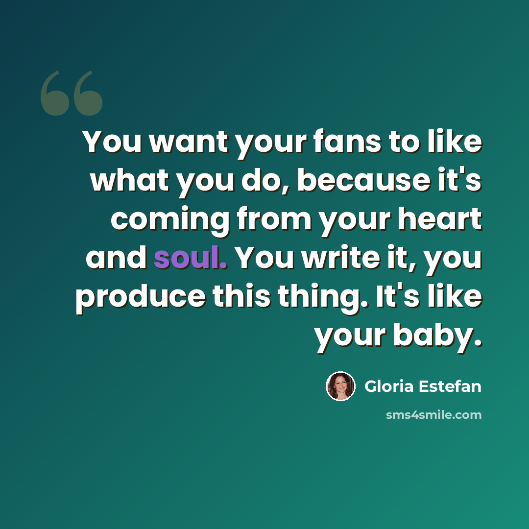 “You want your fans to like what you do, because it's coming from your heart and soul. You write it, you produce this thing. It's like your baby.” quote by Gloria Estefan