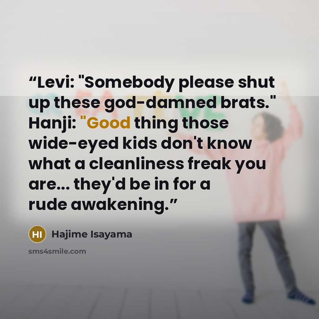 “Levi: "Somebody please shut up these god-damned brats." Hanji: "Good thing those wide-eyed kids don't know what a cleanliness freak you are... they'd be in for a rude awakening.” quote by Hajime Isayama