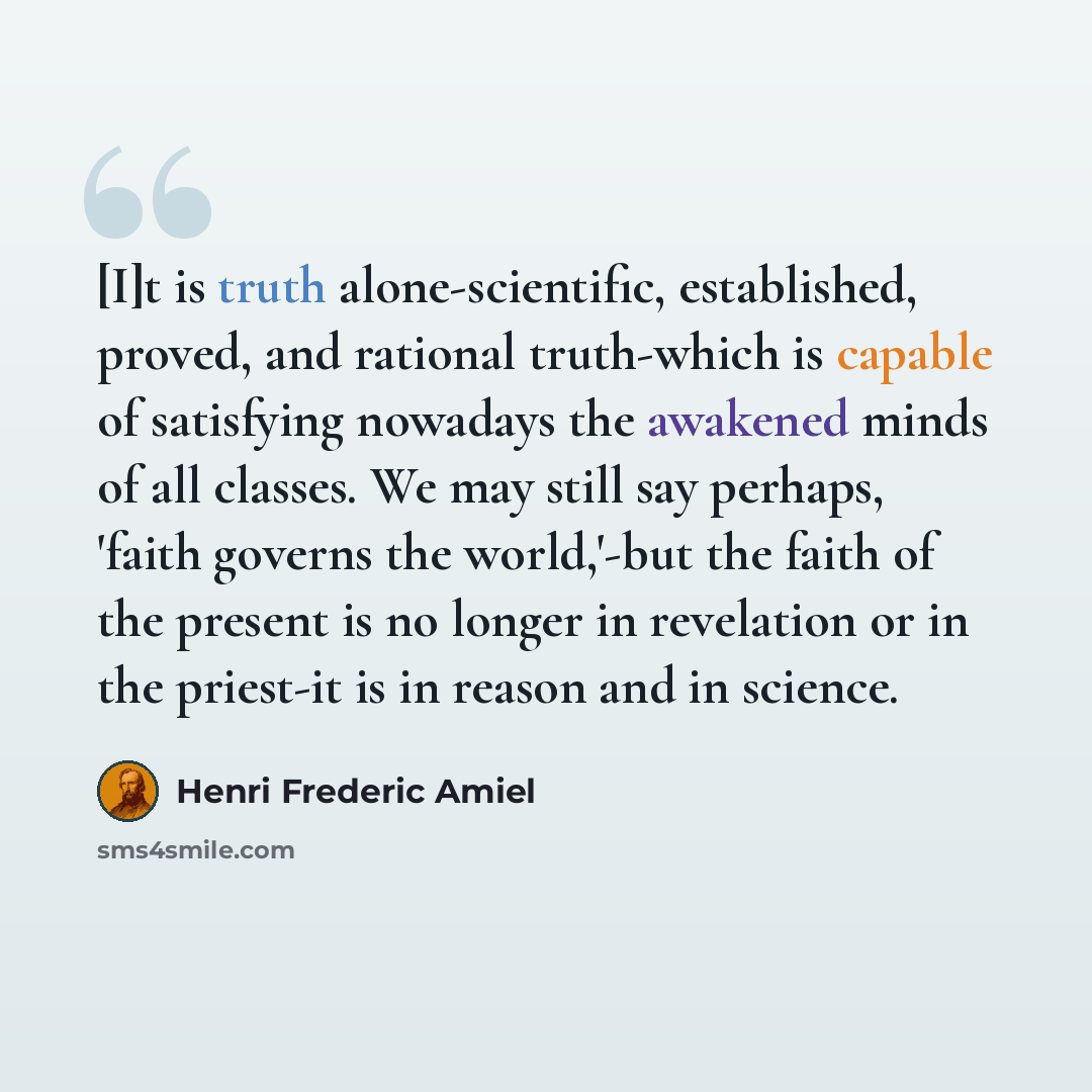 “[I]t is truth alone-scientific, established, proved, and rational truth-which is capable of satisfying nowadays the awakened minds of all classes. We may still say perhaps, 'faith governs the world,'-but the faith of the present is no longer in revelation or in the priest-it is in reason and in…” quote by Henri Frederic Amiel