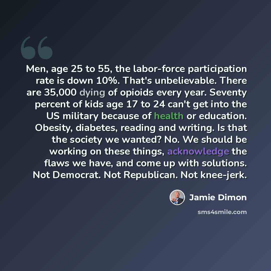 “Men, age 25 to 55, the labor-force participation rate is down 10%. That's unbelievable. There are 35,000 dying of opioids every year. Seventy percent of kids age 17 to 24 can't get into the US military because of health or education. Obesity, diabetes, reading and writing. Is that the society we…” quote by Jamie Dimon