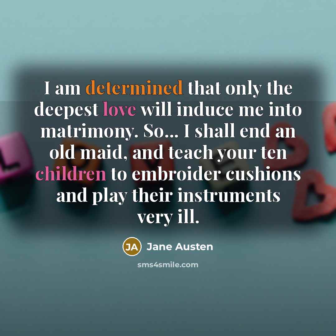 “I am determined that only the deepest love will induce me into matrimony. So... I shall end an old maid, and teach your ten children to embroider cushions and play their instruments very ill.” quote by Jane Austen