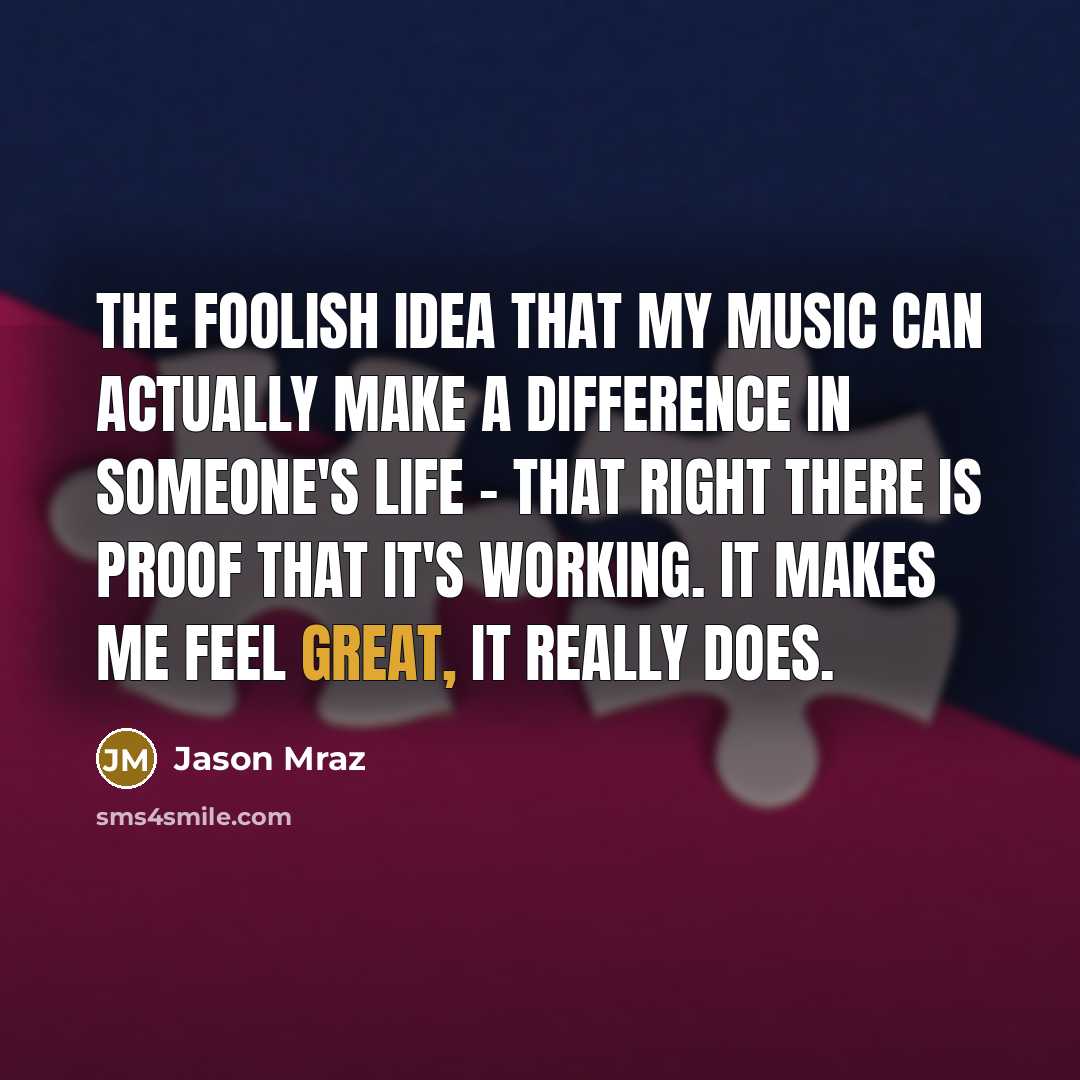 “The foolish idea that my music can actually make a difference in someone's life - that right there is proof that it's working. It makes me feel great, it really does.” quote by Jason Mraz