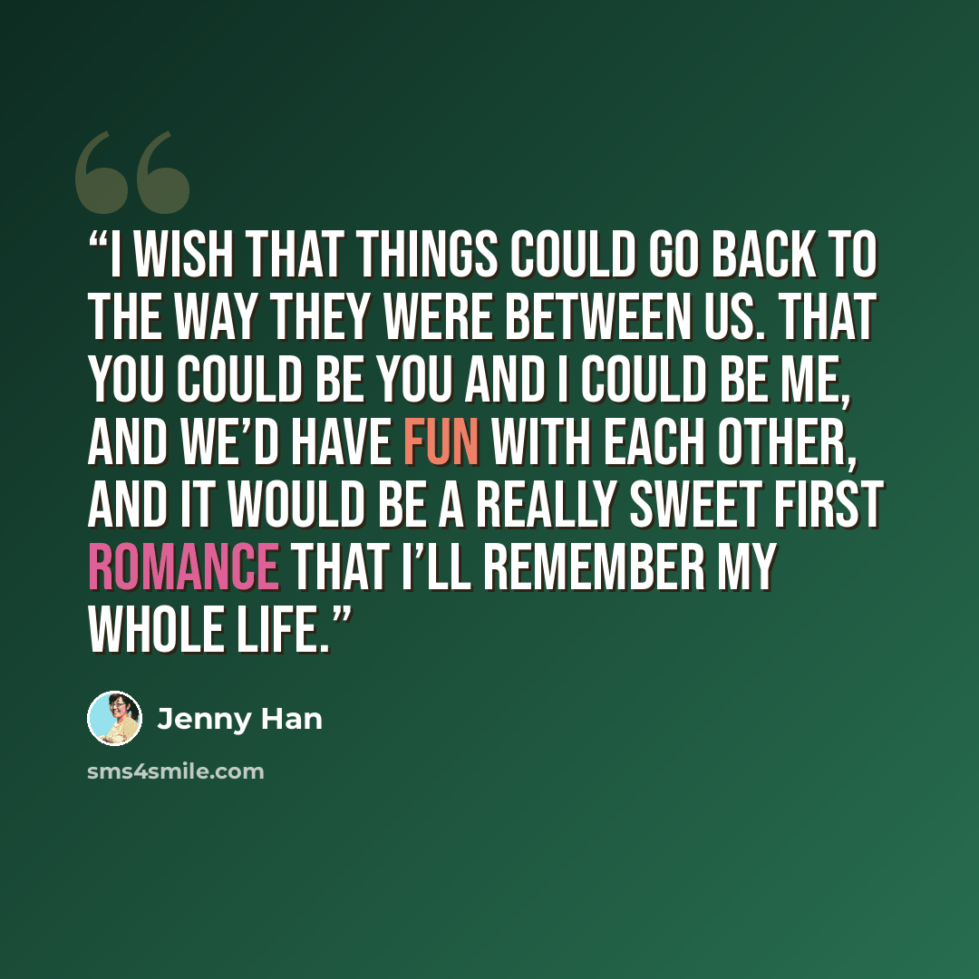 “I wish that things could go back to the way they were between us. That you could be you and I could be me, and we’d have fun with each other, and it would be a really sweet first romance that I’ll remember my whole life.” quote by Jenny Han