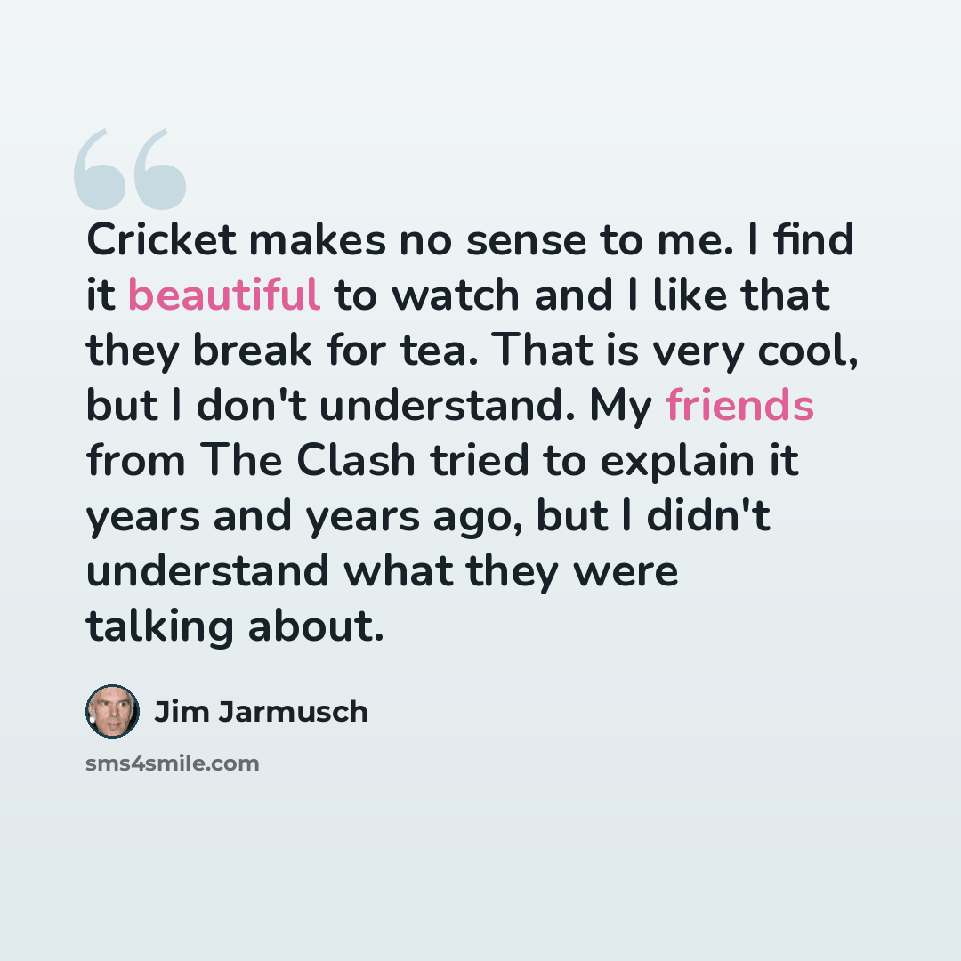 “Cricket makes no sense to me. I find it beautiful to watch and I like that they break for tea. That is very cool, but I don't understand. My friends from The Clash tried to explain it years and years ago, but I didn't understand what they were talking about.” quote by Jim Jarmusch
