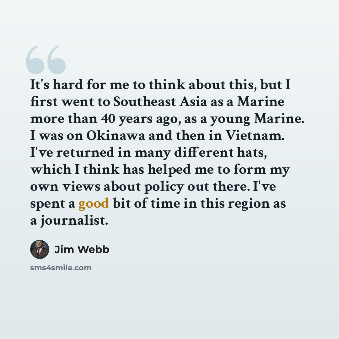 “It's hard for me to think about this, but I first went to Southeast Asia as a Marine more than 40 years ago, as a young Marine. I was on Okinawa and then in Vietnam. I've returned in many different hats, which I think has helped me to form my own views about policy out there. I've spent a good bit…” quote by Jim Webb