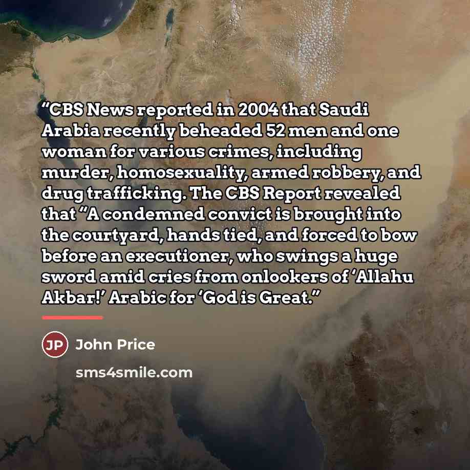“CBS News reported in 2004 that Saudi Arabia recently beheaded 52 men and one woman for various crimes, including murder, homosexuality, armed robbery, and drug trafficking. The CBS Report revealed that “A condemned convict is brought into the courtyard, hands tied, and forced to bow before an…” quote by John Price