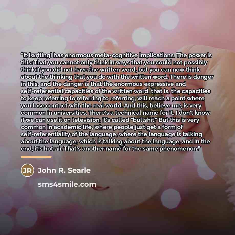 “It [writing] has enormous meta-cognitive implications. The power is this: That you cannot only think in ways that you could not possibly think if you did not have the written word, but you can now think about the thinking that you do with the written word. There is danger in this, and the danger…” quote by John R. Searle