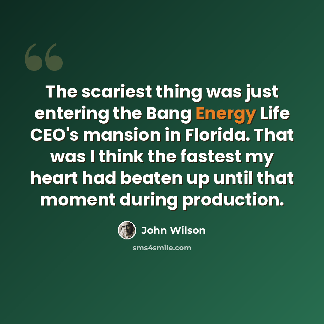 “The scariest thing was just entering the Bang Energy Life CEO's mansion in Florida. That was I think the fastest my heart had beaten up until that moment during production.” quote by John Wilson