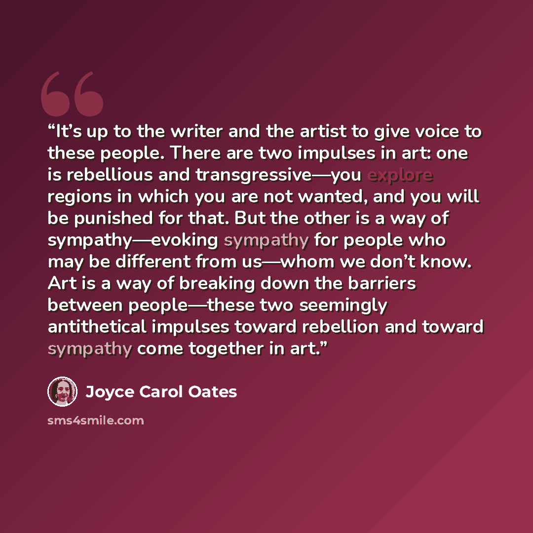 “It’s up to the writer and the artist to give voice to these people. There are two impulses in art: one is rebellious and transgressive—you explore regions in which you are not wanted, and you will be punished for that. But the other is a way of sympathy—evoking sympathy for people who may be…” quote by Joyce Carol Oates