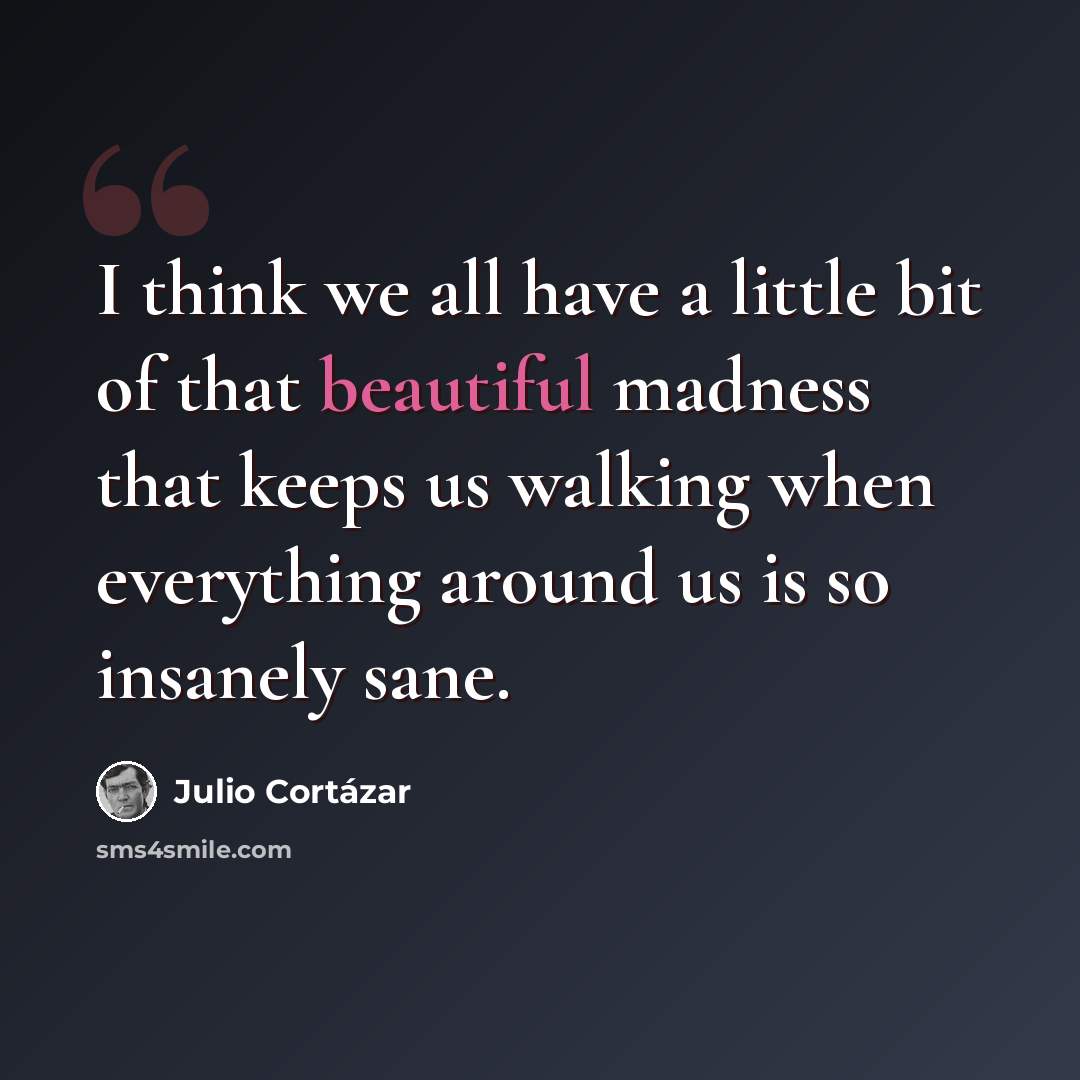 “I think we all have a little bit of that beautiful madness that keeps us walking when everything around us is so insanely sane.” quote by Julio Cortazar