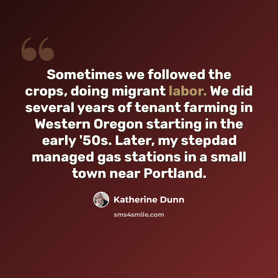 “Sometimes we followed the crops, doing migrant labor. We did several years of tenant farming in Western Oregon starting in the early '50s. Later, my stepdad managed gas stations in a small town near Portland.” quote by Katherine Dunn