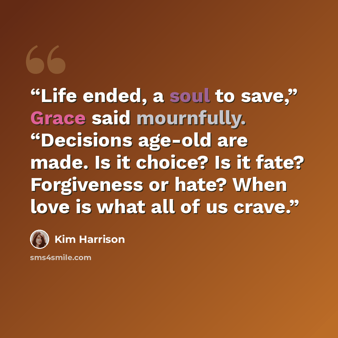 “Life ended, a soul to save,” Grace said mournfully. “Decisions age-old are made. Is it choice? Is it fate? Forgiveness or hate? When love is what all of us crave.” quote by Kim Harrison