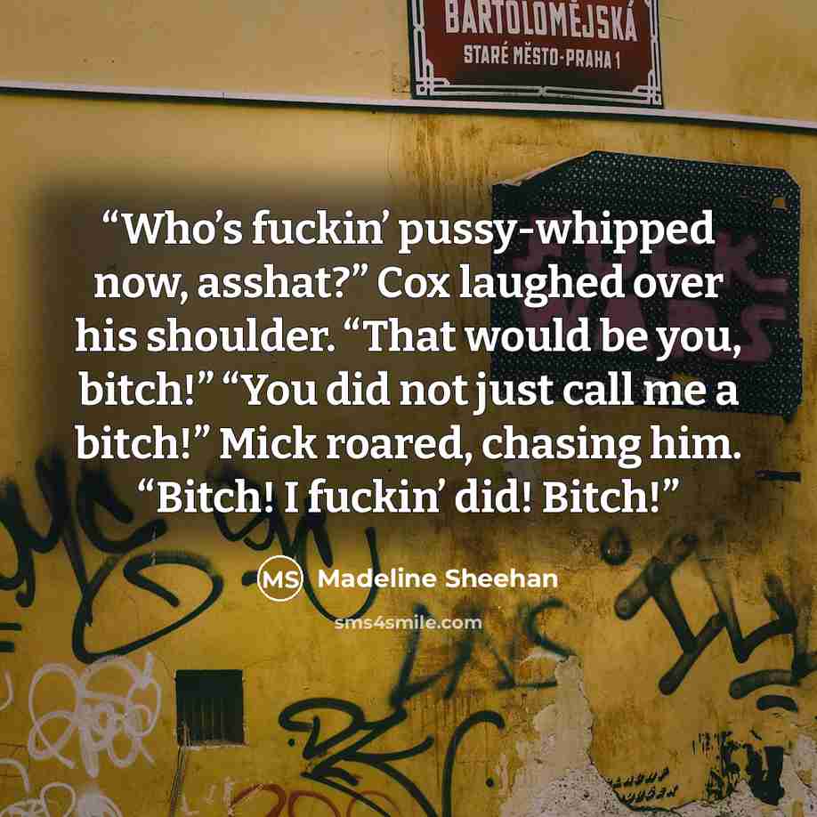 “Who’s fuckin’ pussy-whipped now, asshat?” Cox laughed over his shoulder. “That would be you, bitch!” “You did not just call me a bitch!” Mick roared, chasing him. “Bitch! I fuckin’ did! Bitch!” quote by Madeline Sheehan