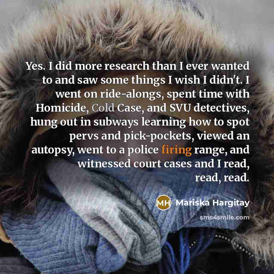 “Yes. I did more research than I ever wanted to and saw some things I wish I didn't. I went on ride-alongs, spent time with Homicide, Cold Case, and SVU detectives, hung out in subways learning how to spot pervs and pick-pockets, viewed an autopsy, went to a police firing range, and witnessed court…” quote by Mariska Hargitay