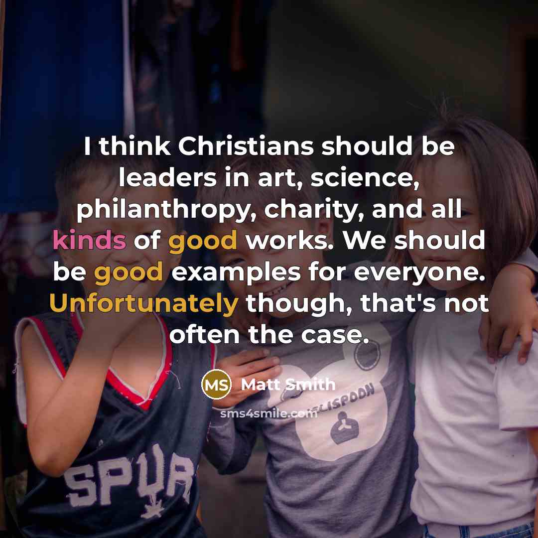 “I think Christians should be leaders in art, science, philanthropy, charity, and all kinds of good works. We should be good examples for everyone. Unfortunately though, that's not often the case.” quote by Matt Smith