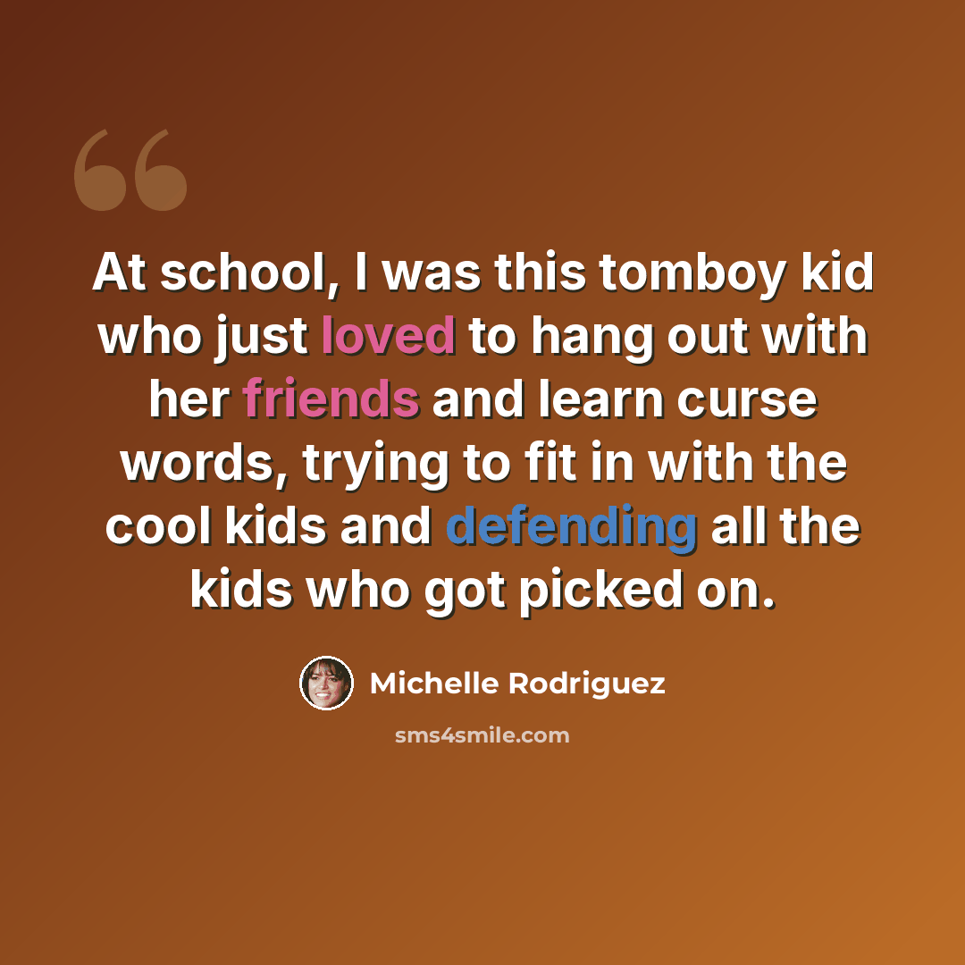 “At school, I was this tomboy kid who just loved to hang out with her friends and learn curse words, trying to fit in with the cool kids and defending all the kids who got picked on.” quote by Michelle Rodriguez