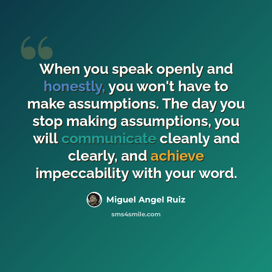 “When you speak openly and honestly, you won't have to make assumptions. The day you stop making assumptions, you will communicate cleanly and clearly, and achieve impeccability with your word.” quote by Miguel Angel Ruiz