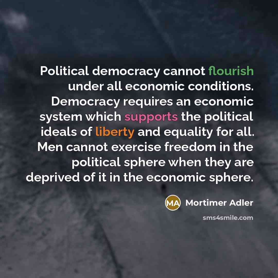 “Political democracy cannot flourish under all economic conditions. Democracy requires an economic system which supports the political ideals of liberty and equality for all. Men cannot exercise freedom in the political sphere when they are deprived of it in the economic sphere.” quote by Mortimer Adler