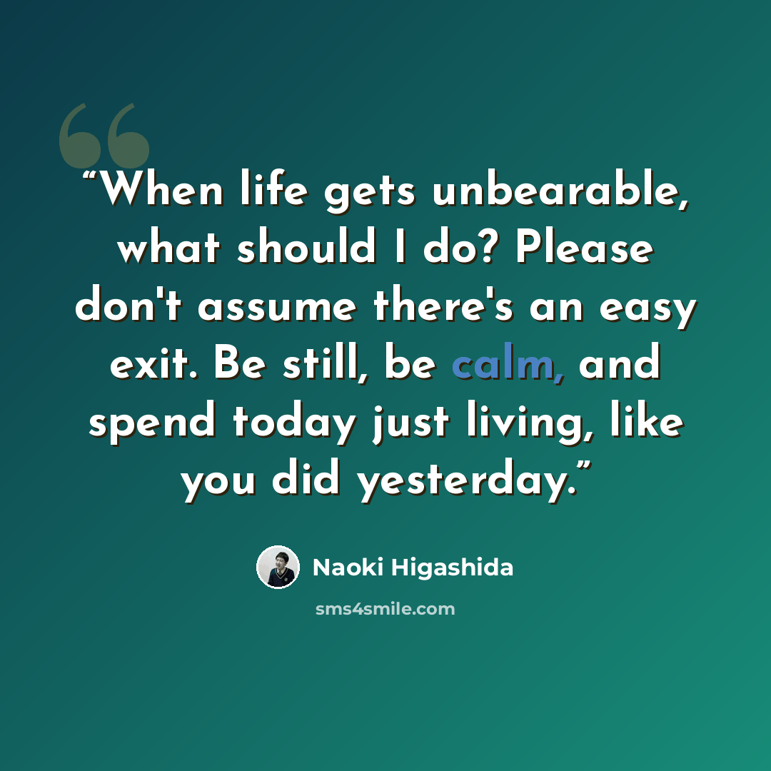 “When life gets unbearable, what should I do? Please don't assume there's an easy exit. Be still, be calm, and spend today just living, like you did yesterday.” quote by Naoki Higashida