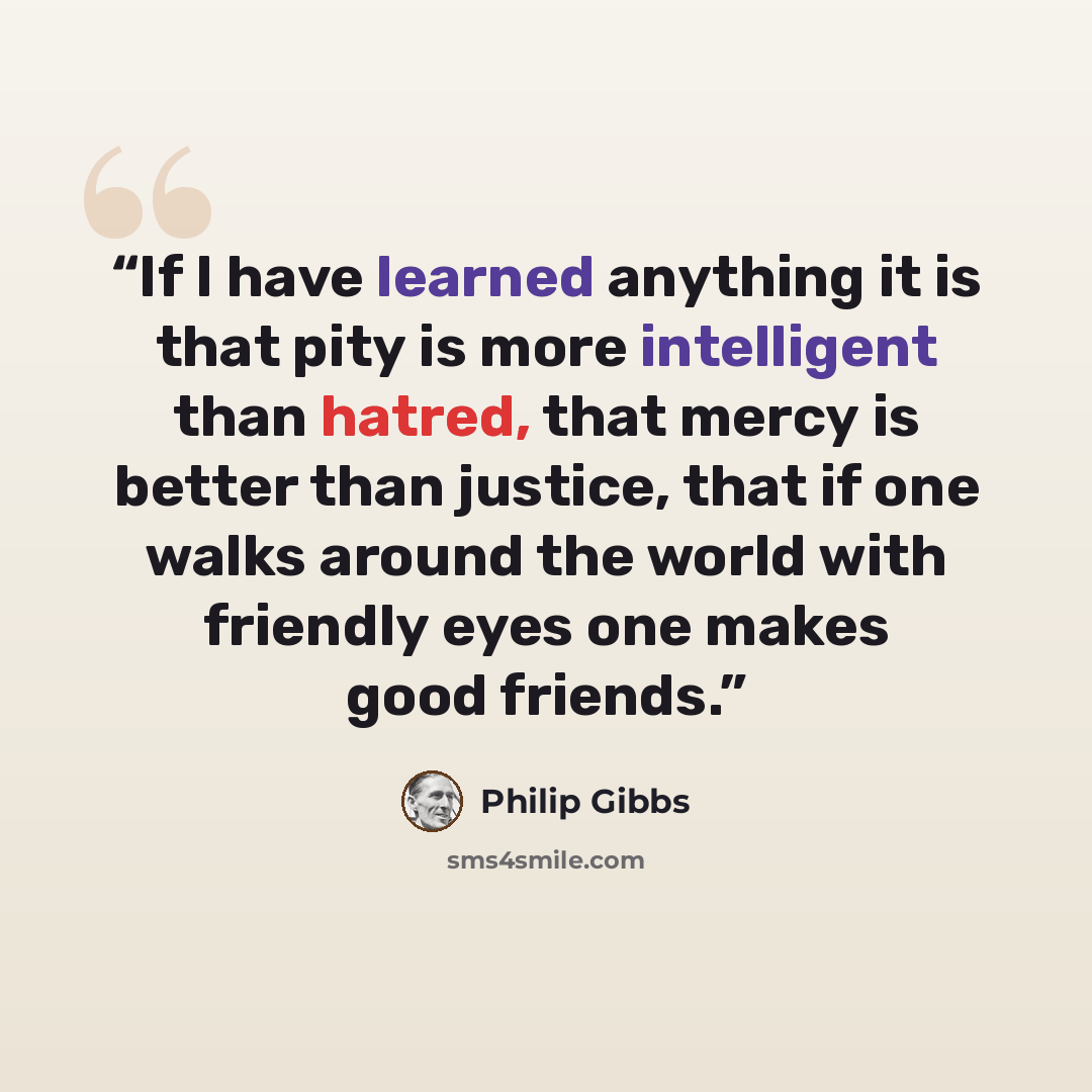 “If I have learned anything it is that pity is more intelligent than hatred, that mercy is better than justice, that if one walks around the world with friendly eyes one makes good friends.” quote by Philip Gibbs