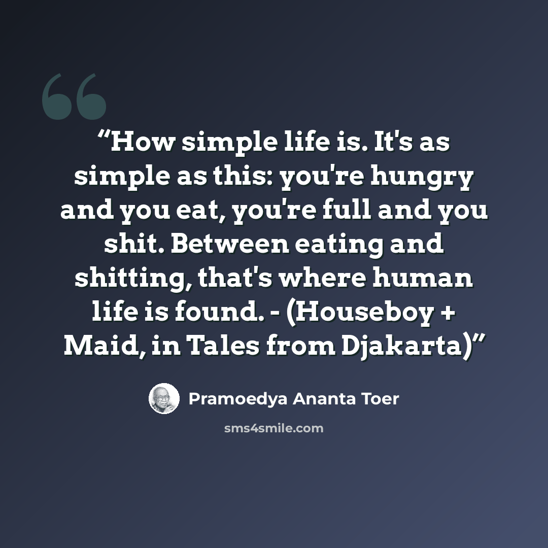 “How simple life is. It's as simple as this: you're hungry and you eat, you're full and you shit. Between eating and shitting, that's where human life is found. - (Houseboy + Maid, in Tales from Djakarta)” quote by Pramoedya Ananta Toer
