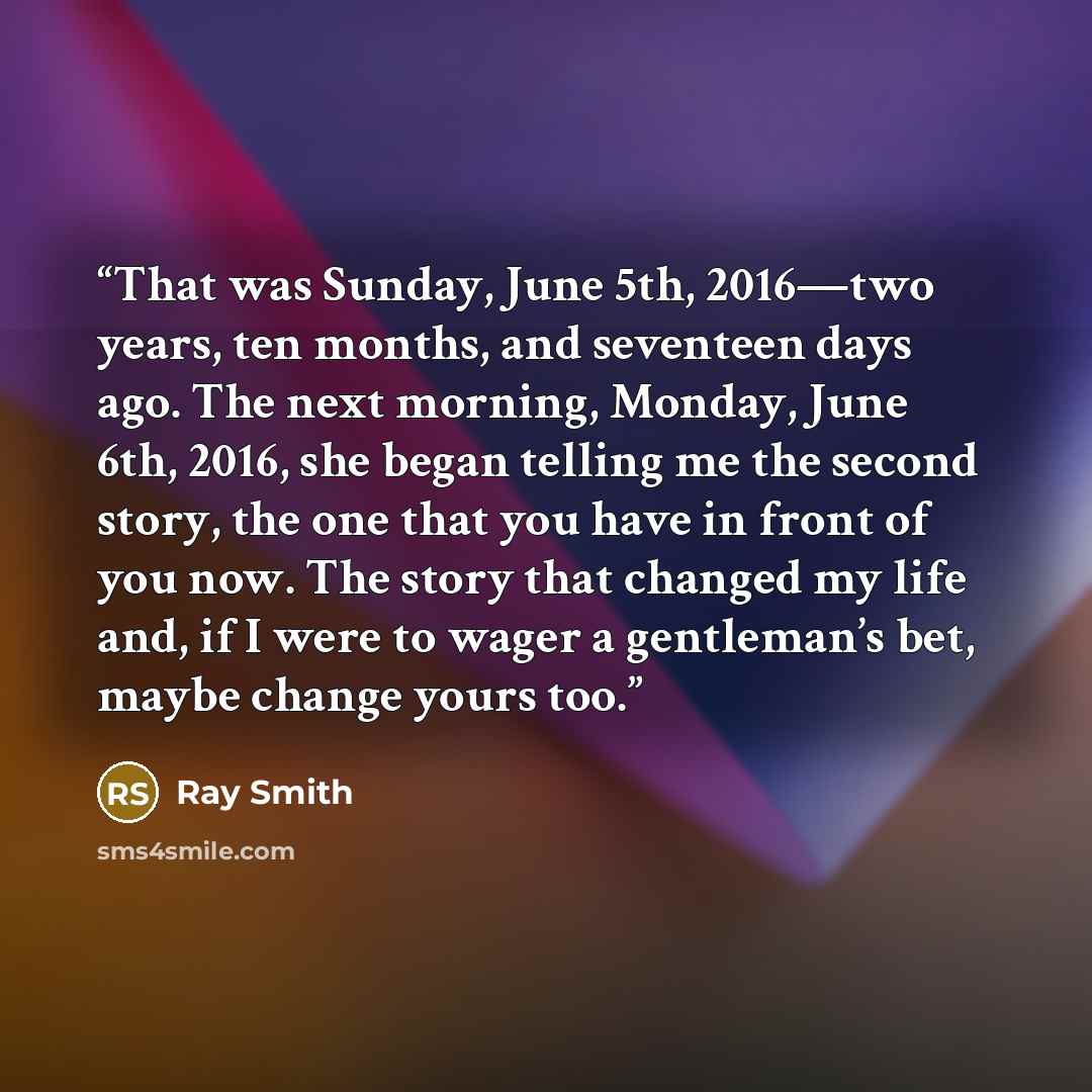 “That was Sunday, June 5th, 2016—two years, ten months, and seventeen days ago. The next morning, Monday, June 6th, 2016, she began telling me the second story, the one that you have in front of you now. The story that changed my life and, if I were to wager a gentleman’s bet, maybe change yours too.” quote by Ray Smith