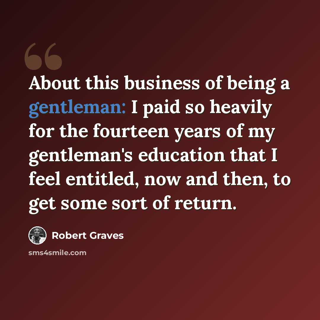 “About this business of being a gentleman: I paid so heavily for the fourteen years of my gentleman's education that I feel entitled, now and then, to get some sort of return.” quote by Robert Graves