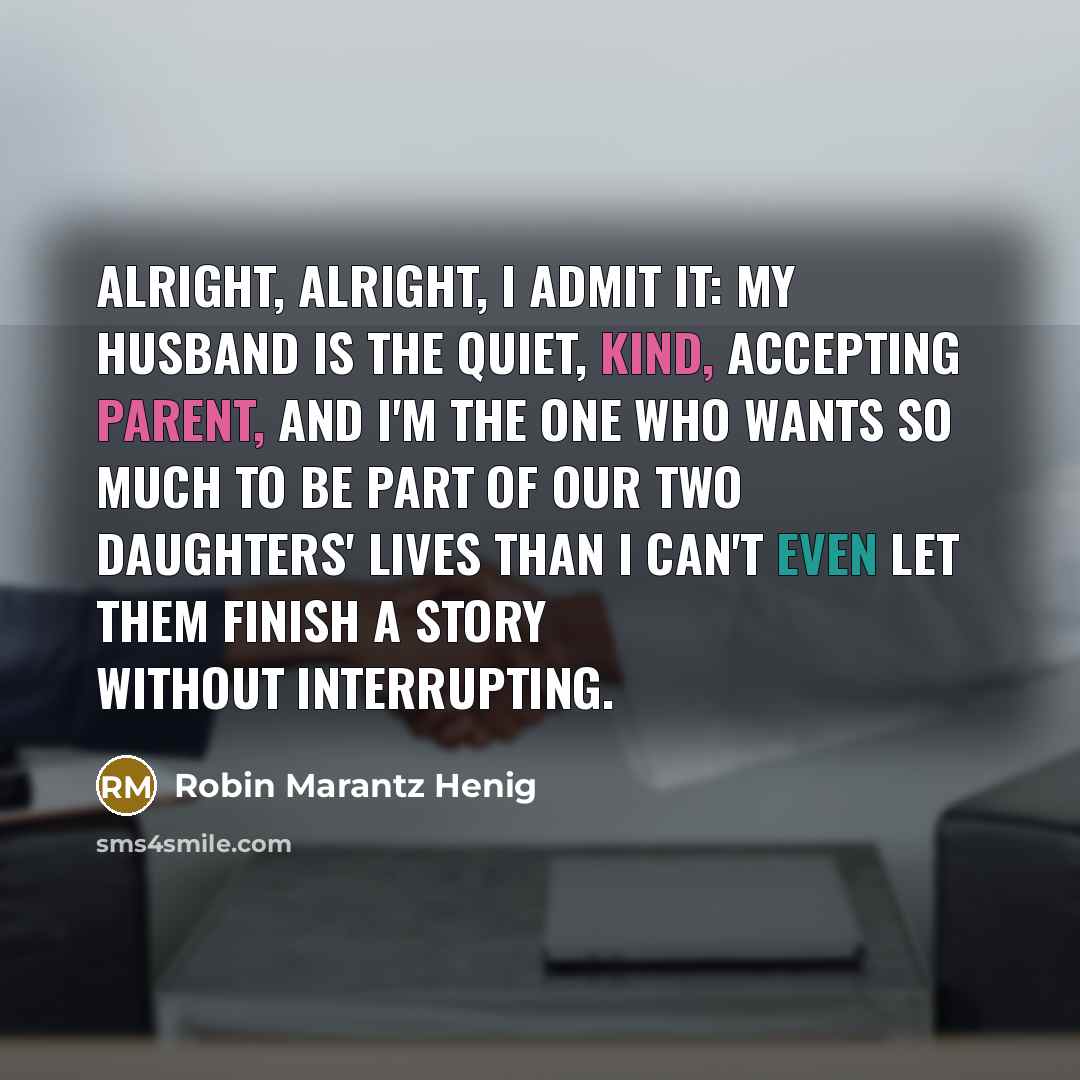 “Alright, alright, I admit it: my husband is the quiet, kind, accepting parent, and I'm the one who wants so much to be part of our two daughters' lives than I can't even let them finish a story without interrupting.” quote by Robin Marantz Henig