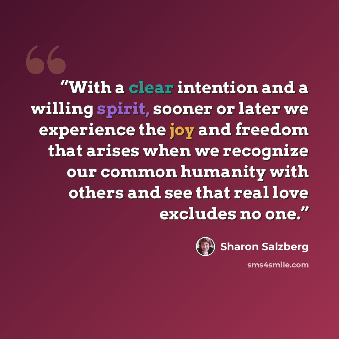 “With a clear intention and a willing spirit, sooner or later we experience the joy and freedom that arises when we recognize our common humanity with others and see that real love excludes no one.” quote by Sharon Salzberg