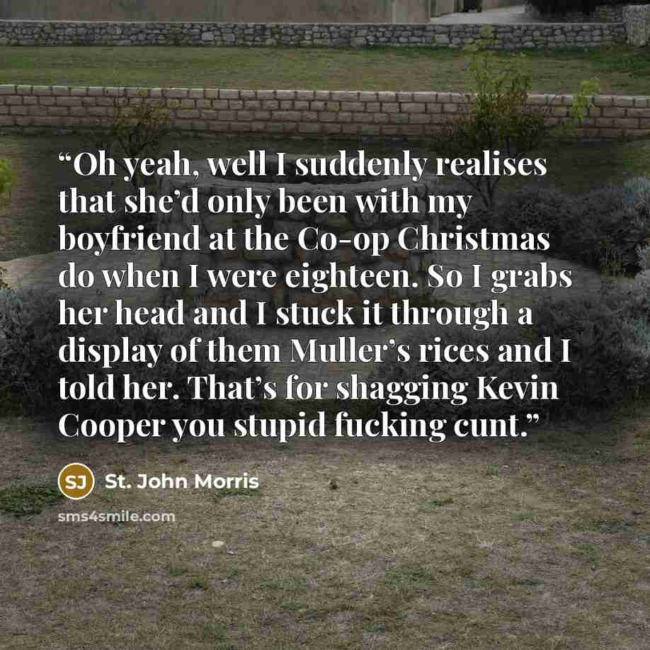 “Oh yeah, well I suddenly realises that she’d only been with my boyfriend at the Co-op Christmas do when I were eighteen. So I grabs her head and I stuck it through a display of them Muller’s rices and I told her. That’s for shagging Kevin Cooper you stupid fucking cunt.” quote by St. John Morris