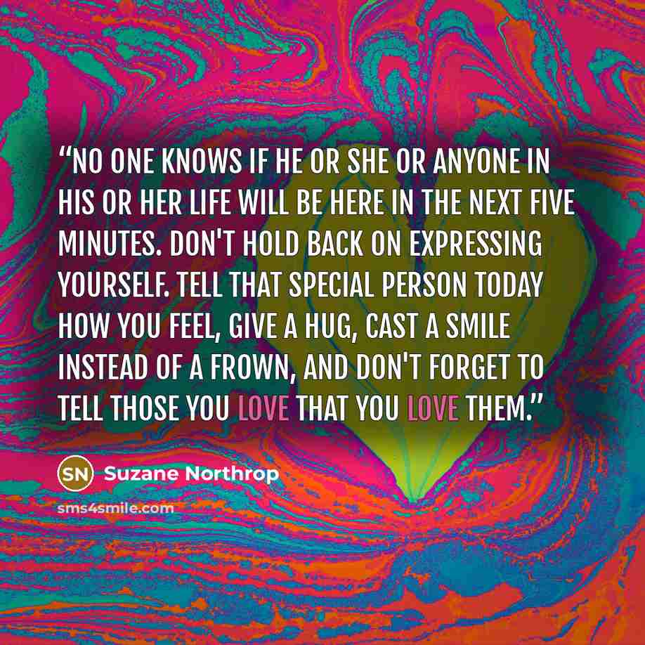 “No one knows if he or she or anyone in his or her life will be here in the next five minutes. Don't hold back on expressing yourself. Tell that special person today how you feel, give a hug, cast a smile instead of a frown, and don't forget to tell those you love that you love them.” quote by Suzane Northrop